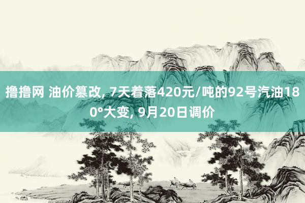 撸撸网 油价篡改， 7天着落420元/吨的92号汽油180°大变， 9月20日调价