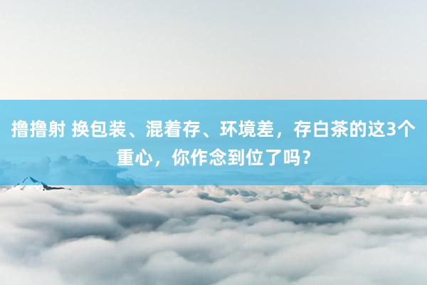 撸撸射 换包装、混着存、环境差，存白茶的这3个重心，你作念到位了吗？