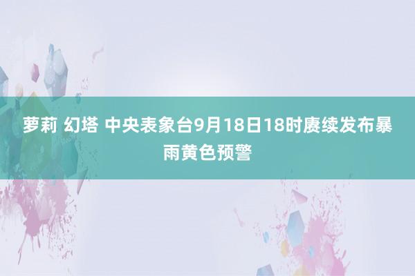 萝莉 幻塔 中央表象台9月18日18时赓续发布暴雨黄色预警