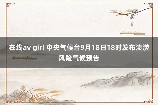 在线av girl 中央气候台9月18日18时发布渍涝风险气候预告