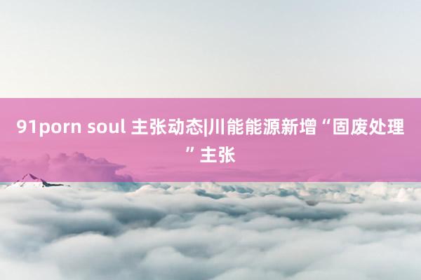 91porn soul 主张动态|川能能源新增“固废处理”主张