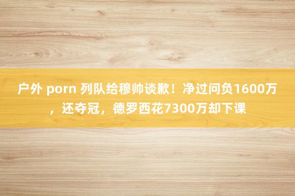 户外 porn 列队给穆帅谈歉！净过问负1600万，还夺冠，德罗西花7300万却下课