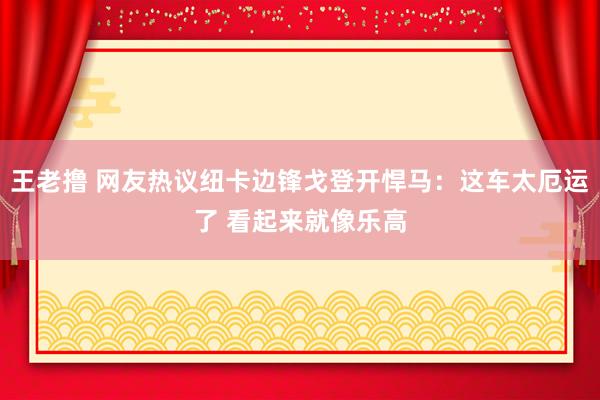 王老撸 网友热议纽卡边锋戈登开悍马：这车太厄运了 看起来就像乐高