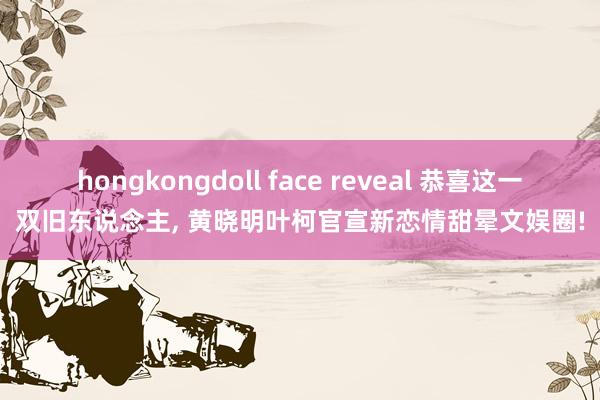 hongkongdoll face reveal 恭喜这一双旧东说念主， 黄晓明叶柯官宣新恋情甜晕文娱圈!