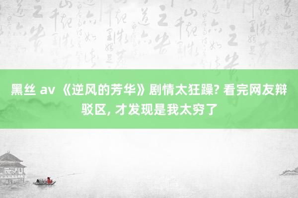 黑丝 av 《逆风的芳华》剧情太狂躁? 看完网友辩驳区， 才发现是我太穷了