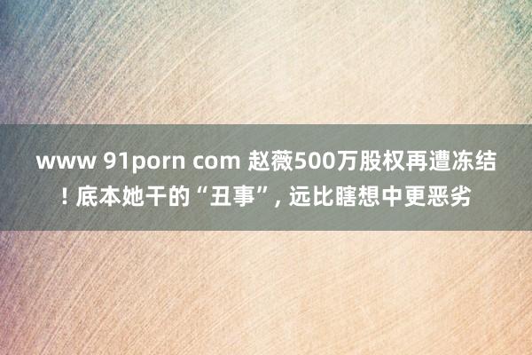 www 91porn com 赵薇500万股权再遭冻结! 底本她干的“丑事”， 远比瞎想中更恶劣