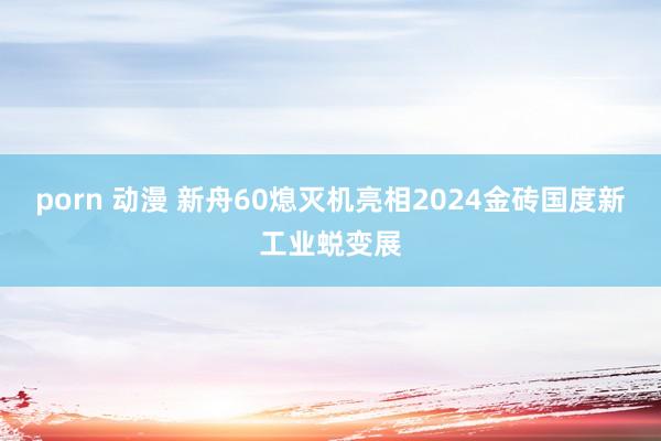 porn 动漫 新舟60熄灭机亮相2024金砖国度新工业蜕变展