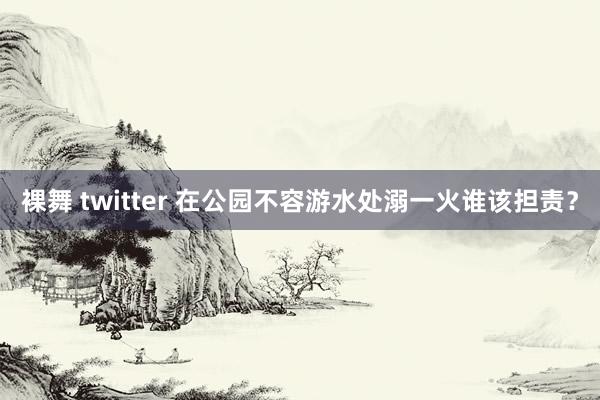 裸舞 twitter 在公园不容游水处溺一火谁该担责？