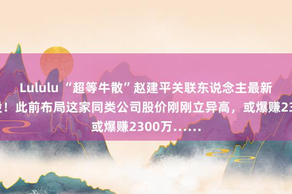 Lululu “超等牛散”赵建平关联东说念主最新买进这只股！此前布局这家同类公司股价刚刚立异高，或爆赚2300万……