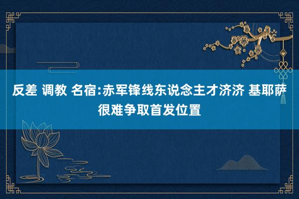 反差 调教 名宿:赤军锋线东说念主才济济 基耶萨很难争取首发位置