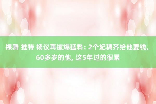 裸舞 推特 杨议再被爆猛料: 2个妃耦齐给他要钱， 60多岁的他， 这5年过的很累