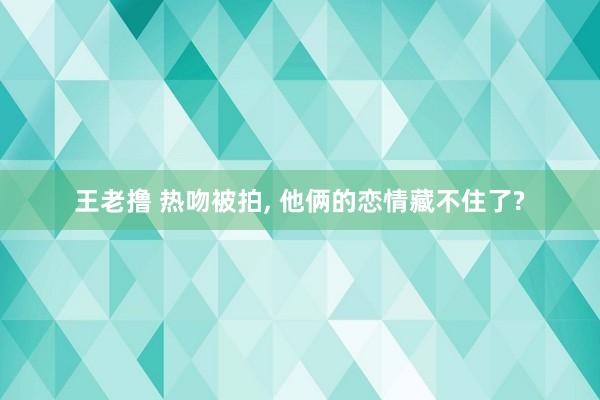 王老撸 热吻被拍， 他俩的恋情藏不住了?