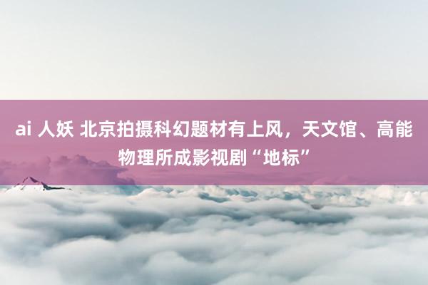 ai 人妖 北京拍摄科幻题材有上风，天文馆、高能物理所成影视剧“地标”