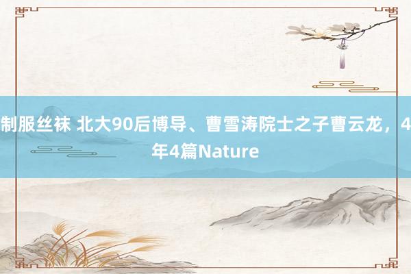 制服丝袜 北大90后博导、曹雪涛院士之子曹云龙，4年4篇Nature