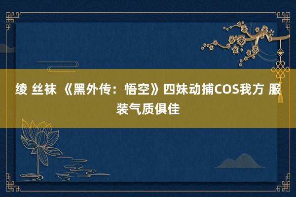 绫 丝袜 《黑外传：悟空》四妹动捕COS我方 服装气质俱佳