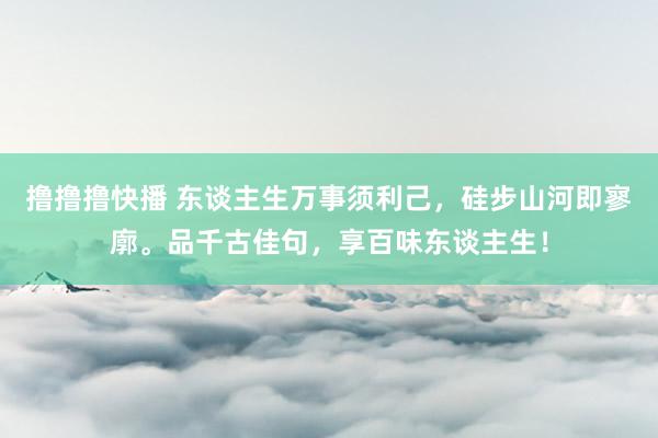 撸撸撸快播 东谈主生万事须利己，硅步山河即寥廓。品千古佳句，享百味东谈主生！