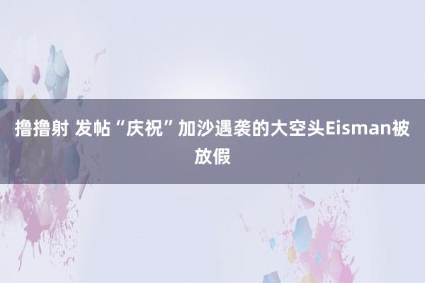 撸撸射 发帖“庆祝”加沙遇袭的大空头Eisman被放假