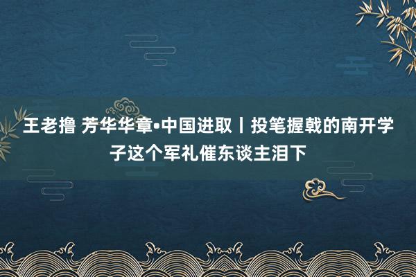 王老撸 芳华华章•中国进取丨投笔握戟的南开学子这个军礼催东谈主泪下