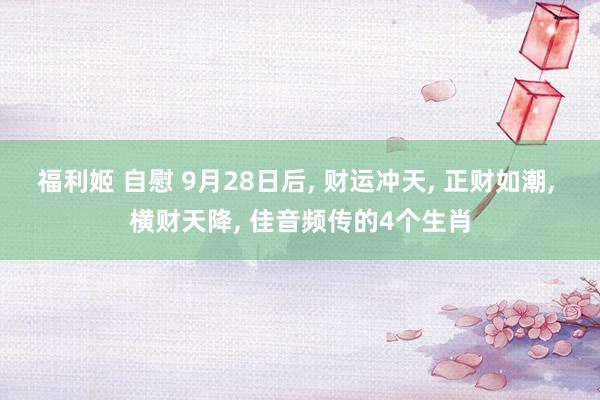 福利姬 自慰 9月28日后， 财运冲天， 正财如潮， 横财天降， 佳音频传的4个生肖