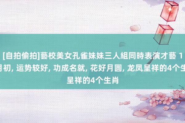 [自拍偷拍]藝校美女孔雀妹妹三人組同時表演才藝 10月初， 运势较好， 功成名就， 花好月圆， 龙凤呈祥的4个生肖