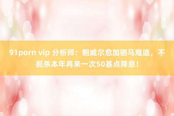 91porn vip 分析师：鲍威尔愈加驷马难追，不扼杀本年再来一次50基点降息！