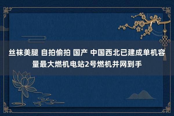 丝袜美腿 自拍偷拍 国产 中国西北已建成单机容量最大燃机电站2号燃机并网到手