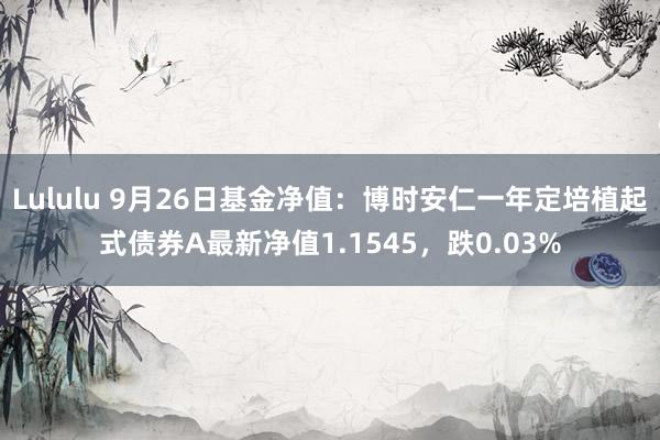 Lululu 9月26日基金净值：博时安仁一年定培植起式债券A最新净值1.1545，跌0.03%