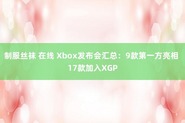 制服丝袜 在线 Xbox发布会汇总：9款第一方亮相 17款加入XGP