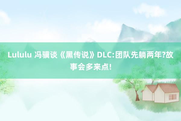 Lululu 冯骥谈《黑传说》DLC:团队先躺两年?故事会多来点!