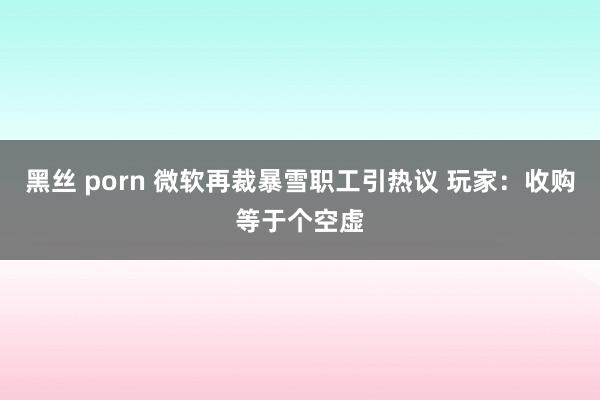 黑丝 porn 微软再裁暴雪职工引热议 玩家：收购等于个空虚