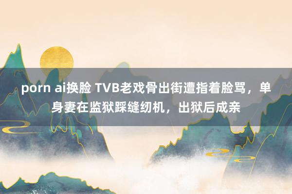 porn ai换脸 TVB老戏骨出街遭指着脸骂，单身妻在监狱踩缝纫机，出狱后成亲