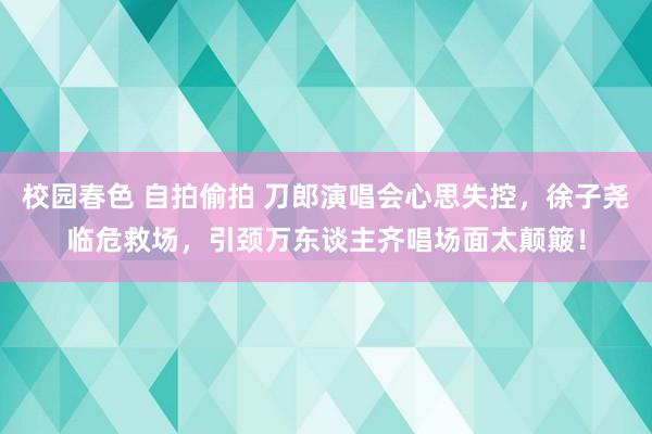 校园春色 自拍偷拍 刀郎演唱会心思失控，徐子尧临危救场，引颈万东谈主齐唱场面太颠簸！