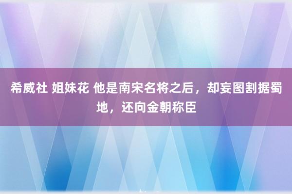 希威社 姐妹花 他是南宋名将之后，却妄图割据蜀地，还向金朝称臣