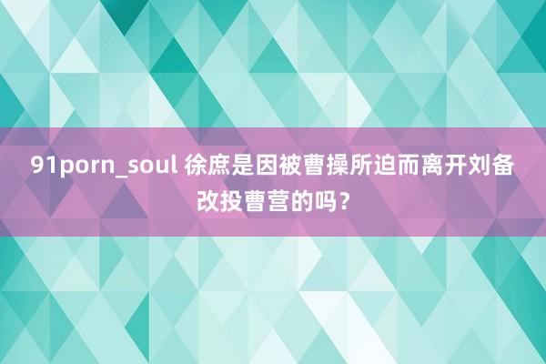 91porn_soul 徐庶是因被曹操所迫而离开刘备改投曹营的吗？