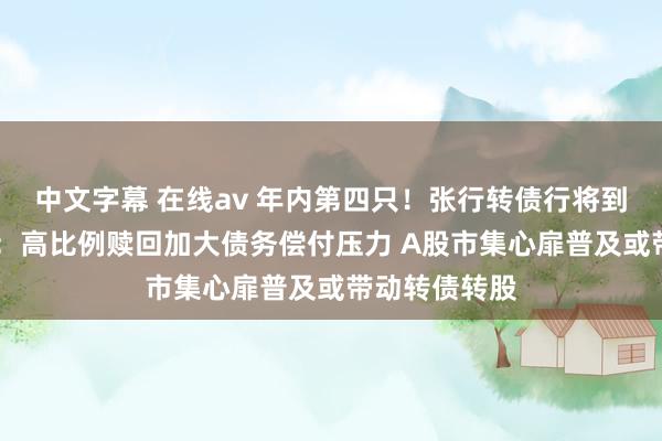 中文字幕 在线av 年内第四只！张行转债行将到期摘牌 大家：高比例赎回加大债务偿付压力 A股市集心扉普及或带动转债转股