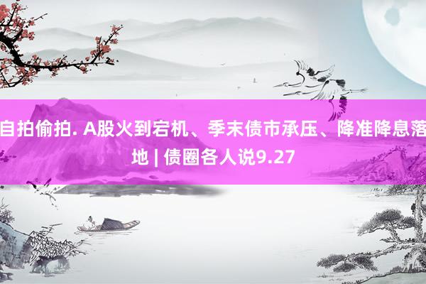 自拍偷拍. A股火到宕机、季末债市承压、降准降息落地 | 债圈各人说9.27