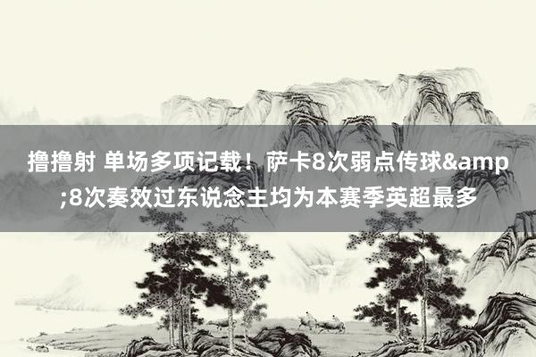 撸撸射 单场多项记载！萨卡8次弱点传球&8次奏效过东说念主均为本赛季英超最多