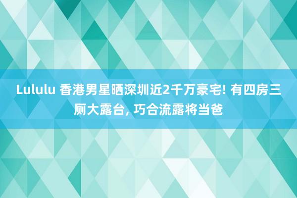 Lululu 香港男星晒深圳近2千万豪宅! 有四房三厕大露台， 巧合流露将当爸