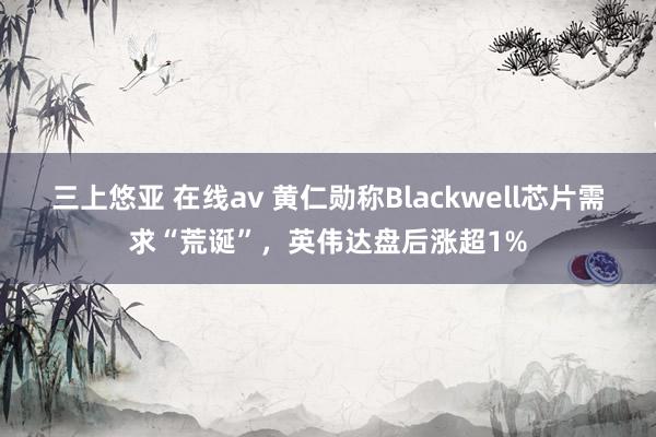 三上悠亚 在线av 黄仁勋称Blackwell芯片需求“荒诞”，英伟达盘后涨超1%