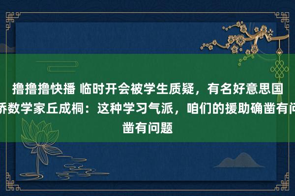 撸撸撸快播 临时开会被学生质疑，有名好意思国华侨数学家丘成桐：这种学习气派，咱们的援助确凿有问题