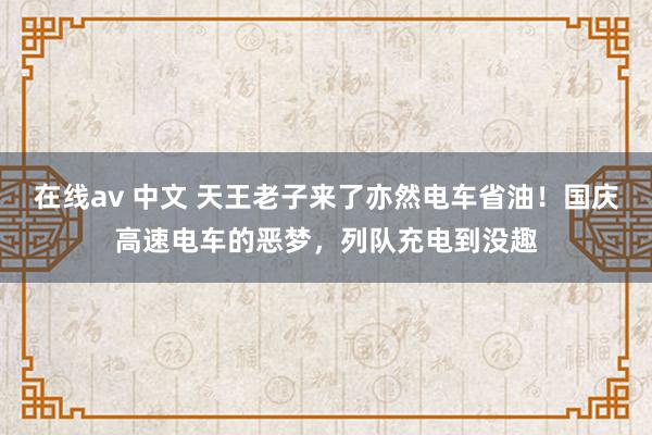 在线av 中文 天王老子来了亦然电车省油！国庆高速电车的恶梦，列队充电到没趣