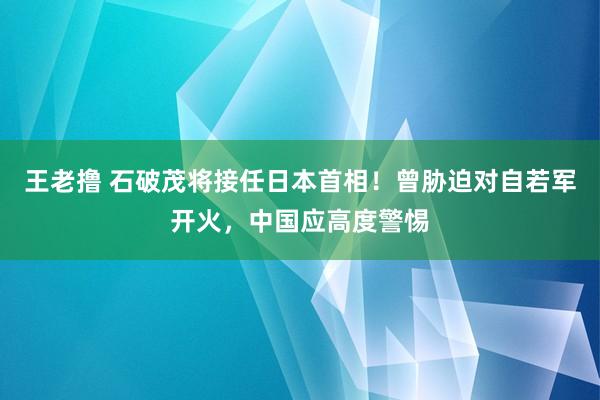 王老撸 石破茂将接任日本首相！曾胁迫对自若军开火，中国应高度警惕