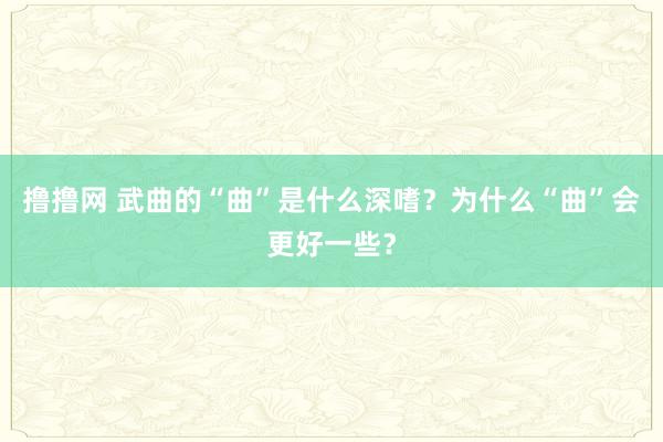 撸撸网 武曲的“曲”是什么深嗜？为什么“曲”会更好一些？