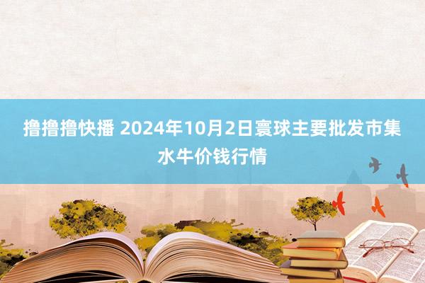 撸撸撸快播 2024年10月2日寰球主要批发市集水牛价钱行情