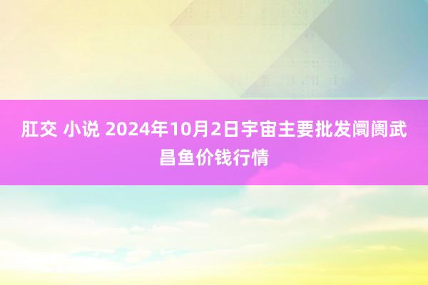 肛交 小说 2024年10月2日宇宙主要批发阛阓武昌鱼价钱行情