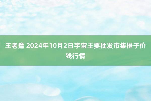 王老撸 2024年10月2日宇宙主要批发市集橙子价钱行情