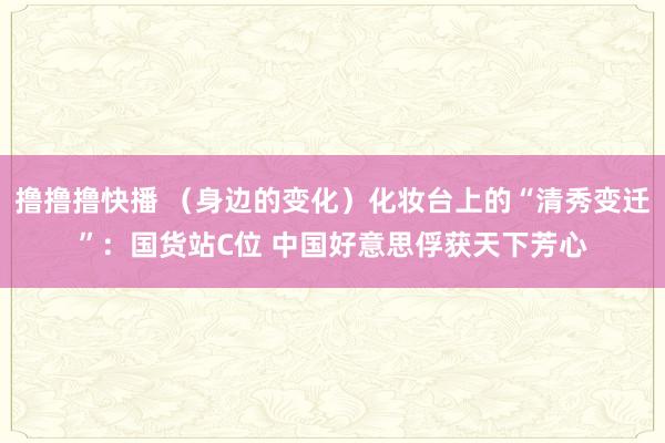 撸撸撸快播 （身边的变化）化妆台上的“清秀变迁”：国货站C位 中国好意思俘获天下芳心