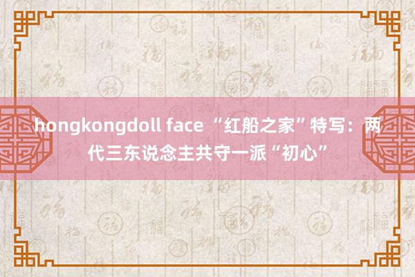 hongkongdoll face “红船之家”特写：两代三东说念主共守一派“初心”