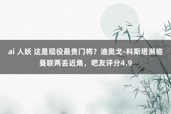 ai 人妖 这是现役最贵门将？迪奥戈-科斯塔濒临曼联两丢近角，吧友评分4.9