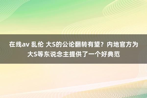 在线av 乱伦 大S的公论翻转有望？内地官方为大S等东说念主提供了一个好典范